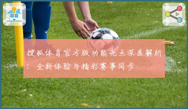 搜狐体育官方版功能亮点深度解析：全新体验与精彩赛事同步