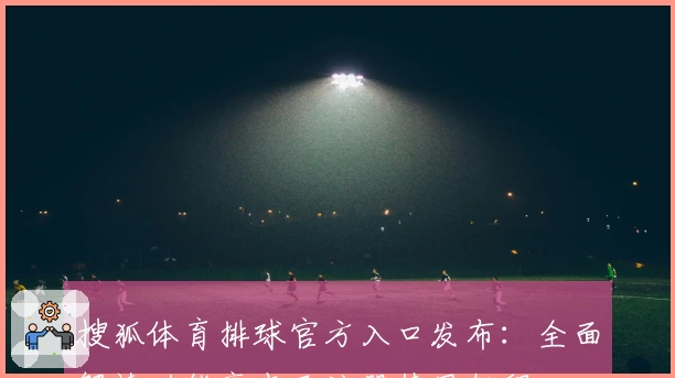搜狐体育排球官方入口发布:全面解读功能亮点及注册使用教程