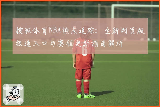 搜狐体育NBA热点追踪:全新网页版极速入口与赛程更新指南解析