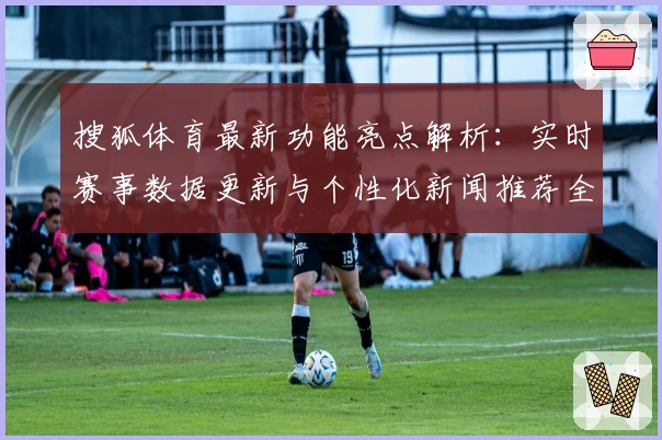 搜狐体育最新功能亮点解析：实时赛事数据更新与个性化新闻推荐全面提升用户体验