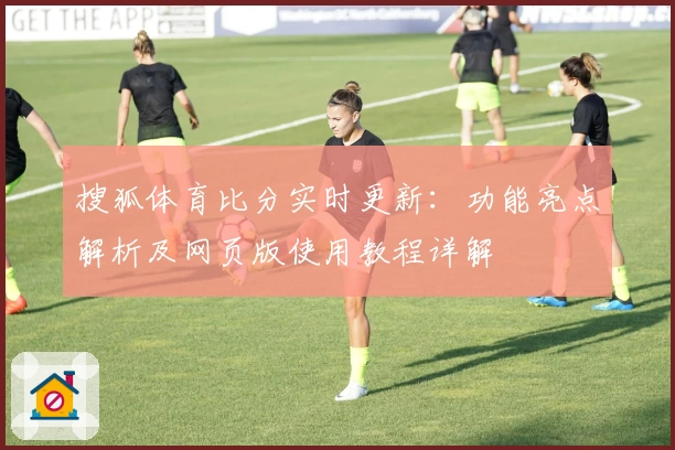 搜狐体育比分实时更新：功能亮点解析及网页版使用教程详解