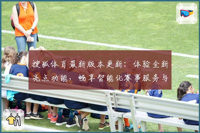 搜狐体育最新版本更新：体验全新亮点功能，畅享智能化赛事服务与实时比分分析