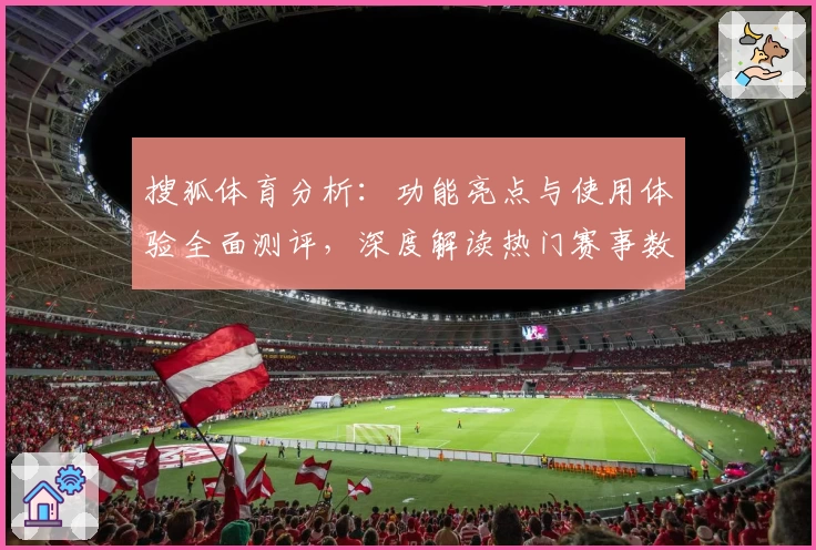搜狐体育分析:功能亮点与使用体验全面测评,深度解读热门赛事数据为你提供精准参考