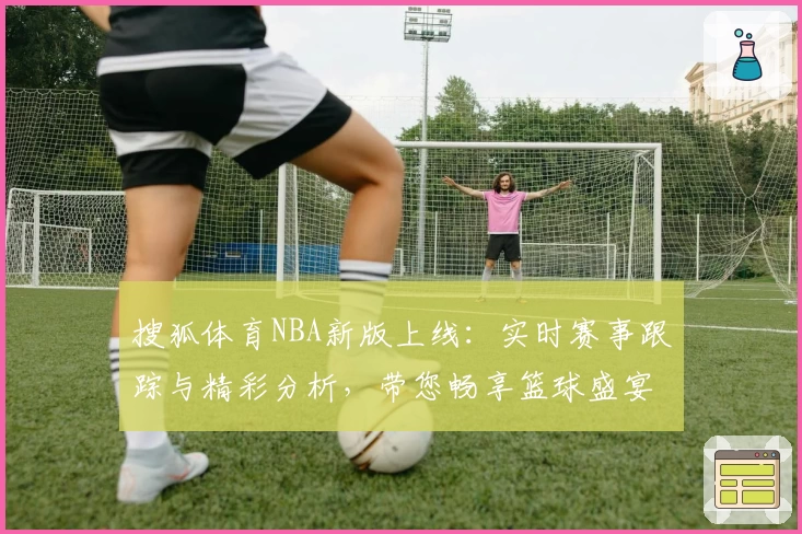 搜狐体育NBA新版上线：实时赛事跟踪与精彩分析，带您畅享篮球盛宴