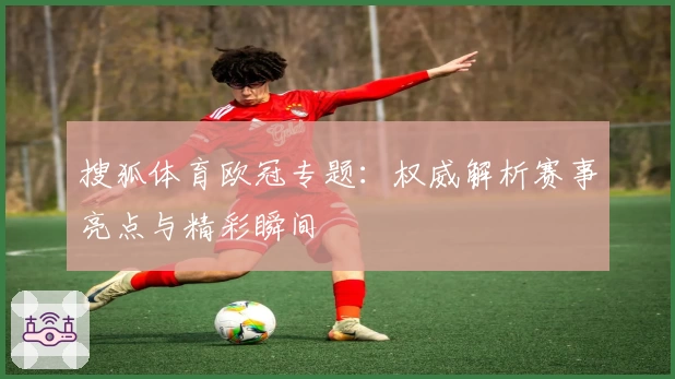 搜狐体育欧冠专题：权威解析赛事亮点与精彩瞬间