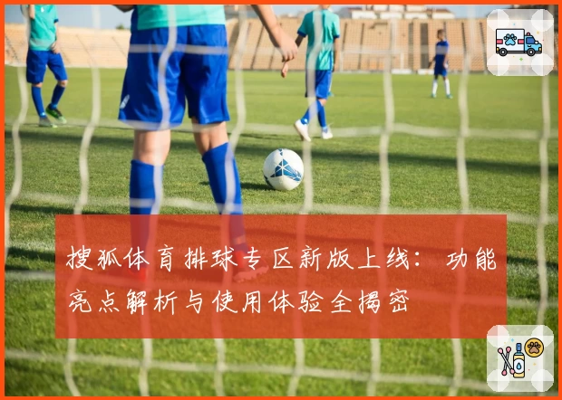 搜狐体育排球专区新版上线：功能亮点解析与使用体验全揭密