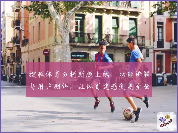 搜狐体育分析新版上线：功能讲解与用户测评，让体育迷感受更全面的赛事洞察