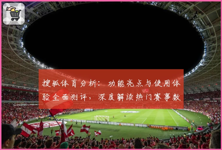 搜狐体育分析:功能亮点与使用体验全面测评,深度解读热门赛事数据为你提供精准参考