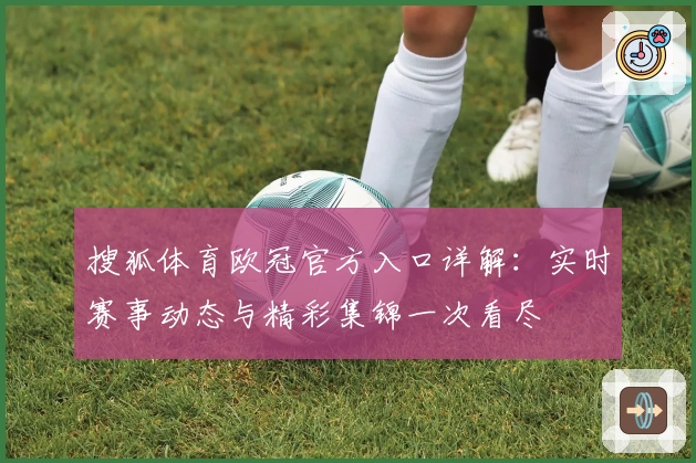 搜狐体育欧冠官方入口详解:实时赛事动态与精彩集锦一次看尽