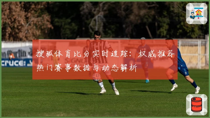 搜狐体育比分实时追踪:权威推荐热门赛事数据与动态解析