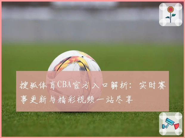 搜狐体育CBA官方入口解析：实时赛事更新与精彩视频一站尽享
