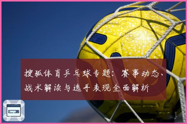 搜狐体育乒乓球专题：赛事动态、战术解读与选手表现全面解析