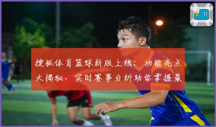 搜狐体育篮球新版上线:功能亮点大揭秘,实时赛事分析助你掌握最新动态